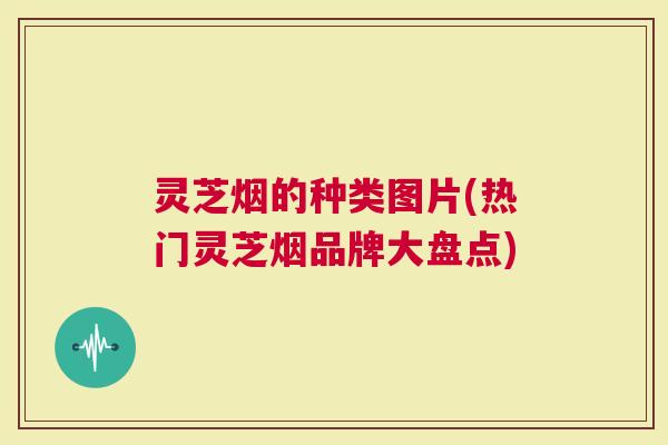 灵芝烟的种类图片(热门灵芝烟品牌大盘点)
