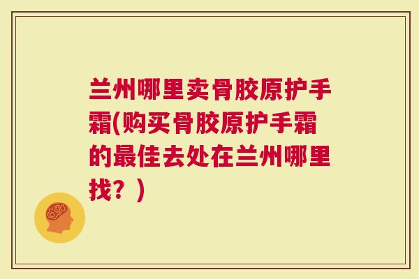 兰州哪里卖骨胶原护手霜(购买骨胶原护手霜的最佳去处在兰州哪里找？)
