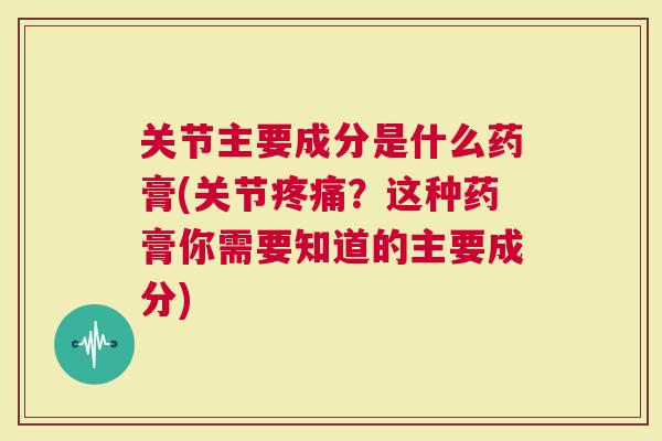 关节主要成分是什么药膏(关节疼痛？这种药膏你需要知道的主要成分)