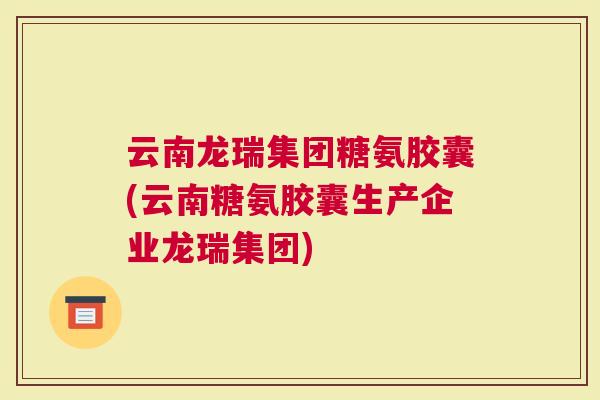 云南龙瑞集团糖氨胶囊(云南糖氨胶囊生产企业龙瑞集团)