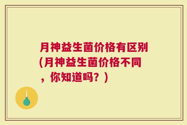月神益生菌价格有区别(月神益生菌价格不同，你知道吗？)