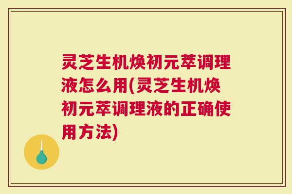 灵芝生机焕初元萃调理液怎么用(灵芝生机焕初元萃调理液的正确使用方法)