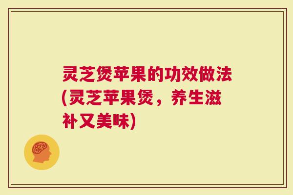 灵芝煲苹果的功效做法(灵芝苹果煲，养生滋补又美味)