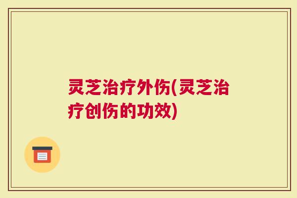 灵芝治疗外伤(灵芝治疗创伤的功效)