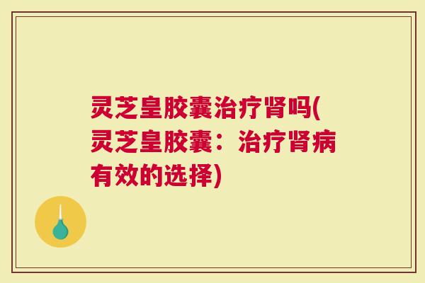 灵芝皇胶囊治疗肾吗(灵芝皇胶囊：治疗肾病有效的选择)