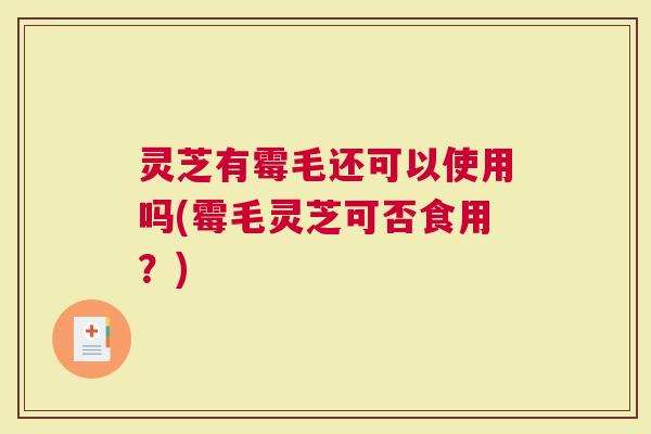 灵芝有霉毛还可以使用吗(霉毛灵芝可否食用？)