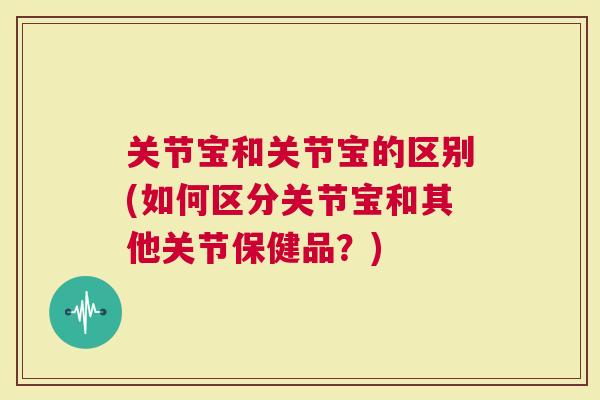 关节宝和关节宝的区别(如何区分关节宝和其他关节保健品？)
