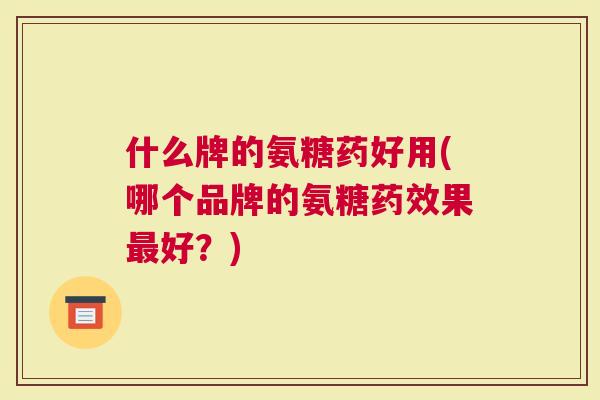 什么牌的氨糖药好用(哪个品牌的氨糖药效果最好？)