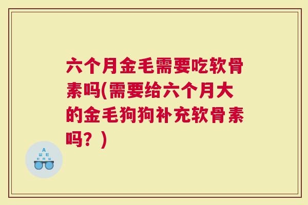 六个月金毛需要吃软骨素吗(需要给六个月大的金毛狗狗补充软骨素吗？)