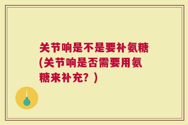 关节响是不是要补氨糖(关节响是否需要用氨糖来补充？)