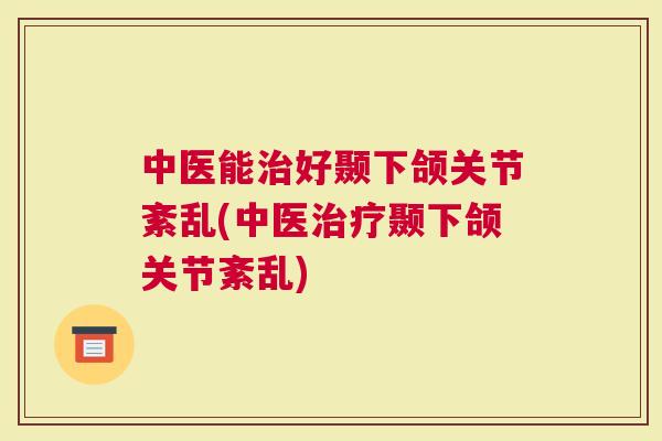 中医能治好颞下颌关节紊乱(中医治疗颞下颌关节紊乱)