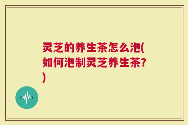 灵芝的养生茶怎么泡(如何泡制灵芝养生茶？)