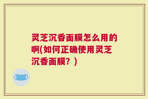 灵芝沉香面膜怎么用的啊(如何正确使用灵芝沉香面膜？)