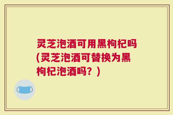 灵芝泡酒可用黑枸杞吗(灵芝泡酒可替换为黑枸杞泡酒吗？)