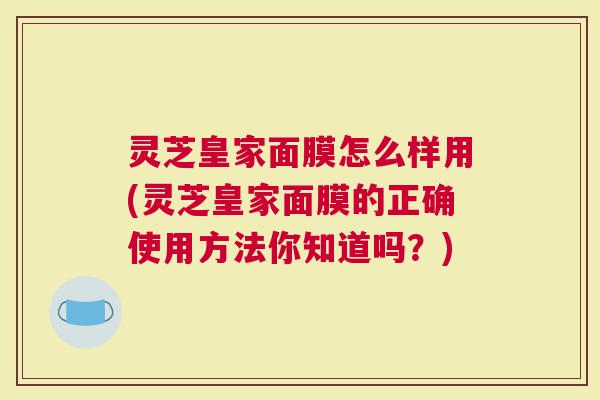 灵芝皇家面膜怎么样用(灵芝皇家面膜的正确使用方法你知道吗？)