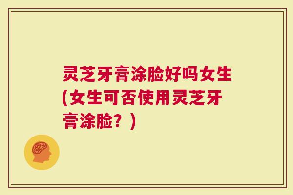 灵芝牙膏涂脸好吗女生(女生可否使用灵芝牙膏涂脸？)