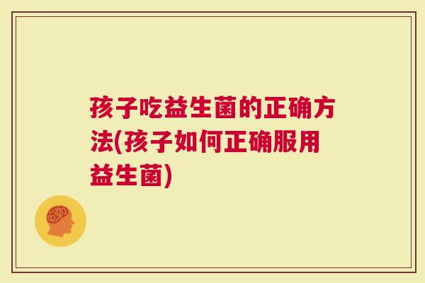 孩子吃益生菌的正确方法(孩子如何正确服用益生菌)