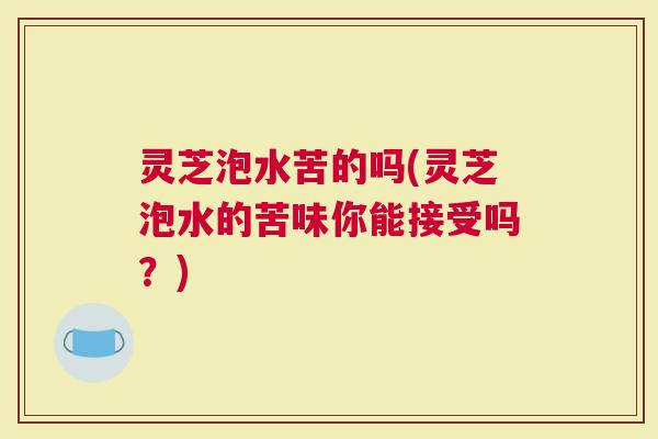 灵芝泡水苦的吗(灵芝泡水的苦味你能接受吗?) 灵芝泡水苦的吗(灵芝泡水的苦味你能接受吗?)