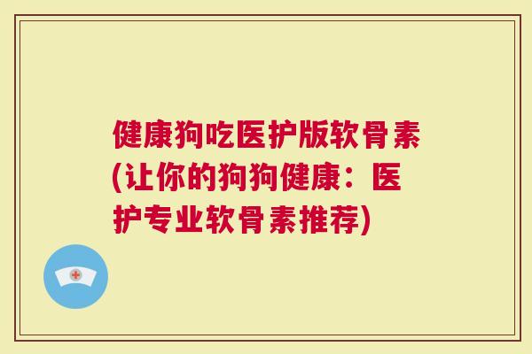 健康狗吃医护版软骨素(让你的狗狗健康：医护专业软骨素推荐)