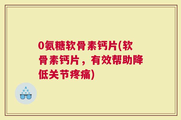 0氨糖软骨素钙片(软骨素钙片，有效帮助降低关节疼痛)
