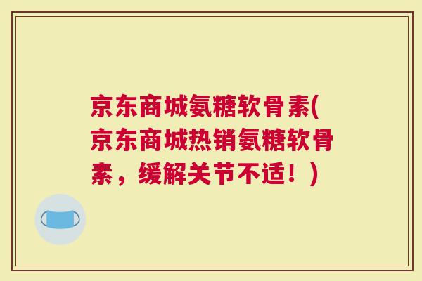 京东商城氨糖软骨素(京东商城热销氨糖软骨素，缓解关节不适！)