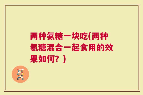 两种氨糖一块吃(两种氨糖混合一起食用的效果如何？)