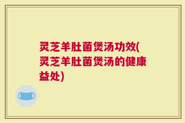 灵芝羊肚菌煲汤功效(灵芝羊肚菌煲汤的健康益处)