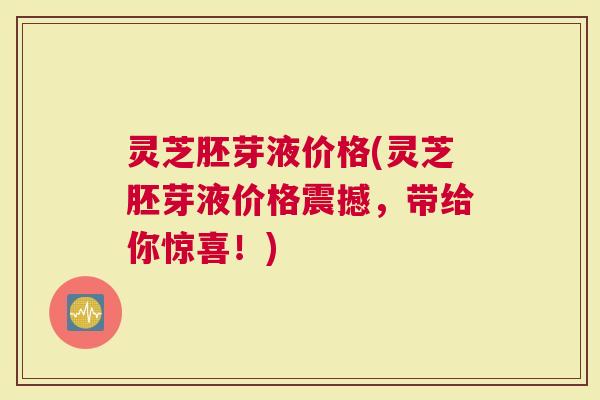灵芝胚芽液价格(灵芝胚芽液价格震撼，带给你惊喜！)