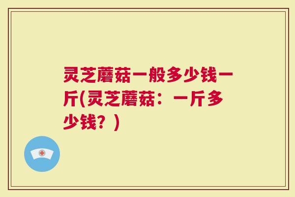 灵芝蘑菇一般多少钱一斤(灵芝蘑菇：一斤多少钱？)