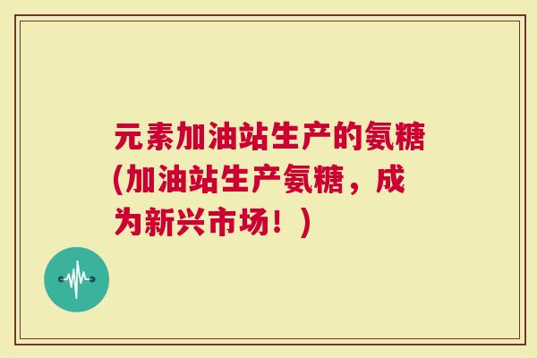 元素加油站生产的氨糖(加油站生产氨糖，成为新兴市场！)