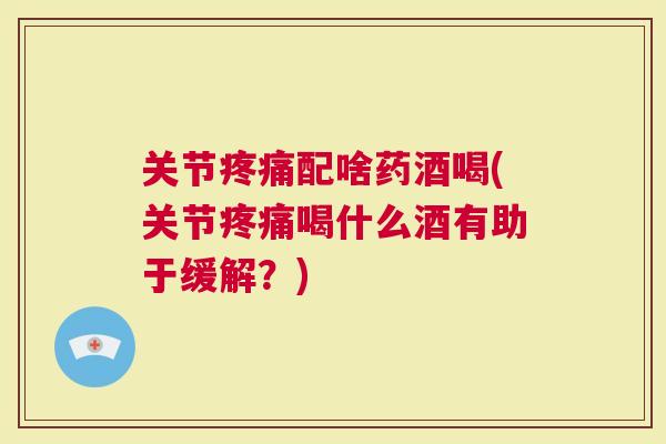 关节配啥药酒喝(关节喝什么酒有助于缓解？)
