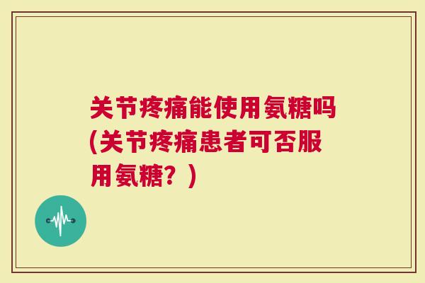 关节能使用氨糖吗(关节患者可否服用氨糖？)