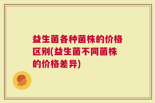 益生菌各种菌株的价格区别(益生菌不同菌株的价格差异)
