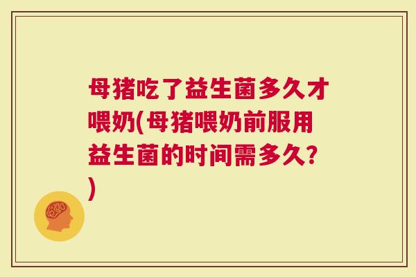 母猪吃了益生菌多久才喂奶(母猪喂奶前服用益生菌的时间需多久？)