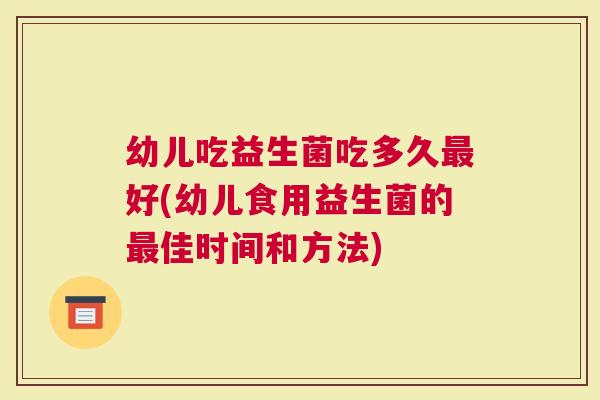 幼儿吃益生菌吃多久好(幼儿食用益生菌的佳时间和方法)