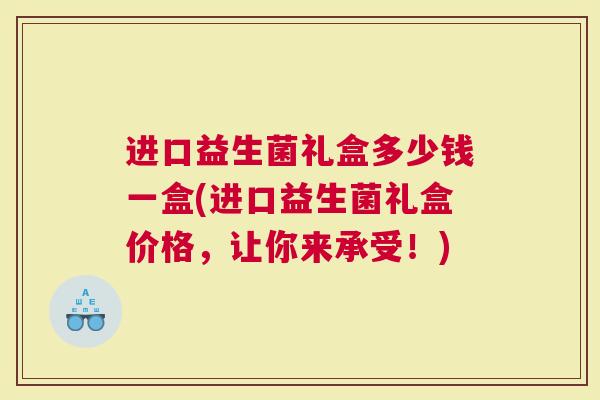 进口益生菌礼盒多少钱一盒(进口益生菌礼盒价格，让你来承受！)