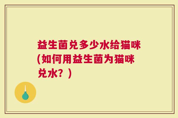 益生菌兑多少水给猫咪(如何用益生菌为猫咪兑水？)