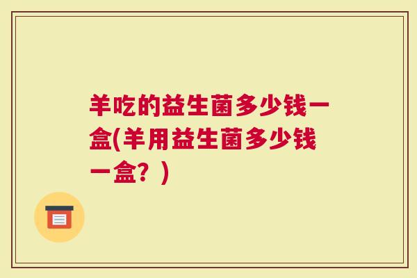 羊吃的益生菌多少钱一盒(羊用益生菌多少钱一盒？)
