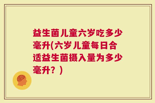 益生菌儿童六岁吃多少毫升(六岁儿童每日合适益生菌摄入量为多少毫升？)
