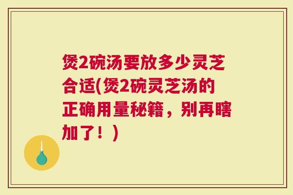 煲2碗汤要放多少灵芝合适(煲2碗灵芝汤的正确用量秘籍，别再瞎加了！)