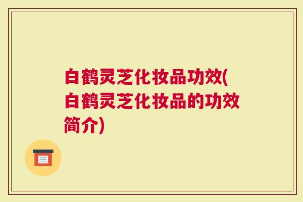白鹤灵芝化妆品功效(白鹤灵芝化妆品的功效简介)