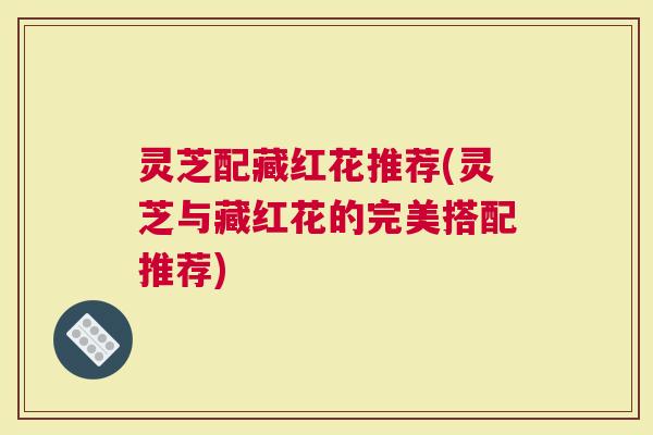 灵芝配藏红花推荐(灵芝与藏红花的完美搭配推荐)
