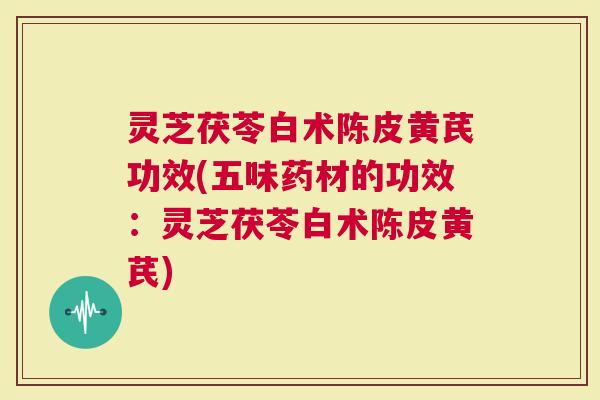 灵芝茯苓白术陈皮黄芪功效(五味药材的功效：灵芝茯苓白术陈皮黄芪)