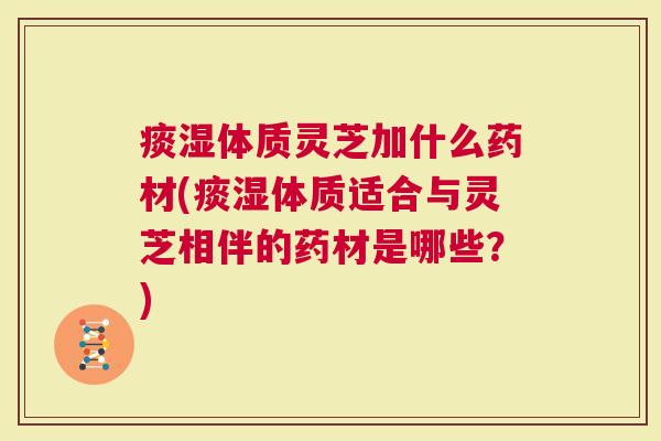 痰湿体质灵芝加什么药材(痰湿体质适合与灵芝相伴的药材是哪些？)