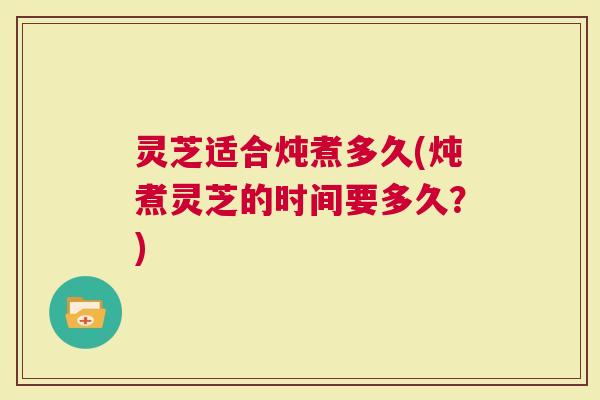 灵芝适合炖煮多久(炖煮灵芝的时间要多久？)