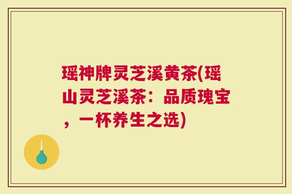 瑶神牌灵芝溪黄茶(瑶山灵芝溪茶：品质瑰宝，一杯养生之选)