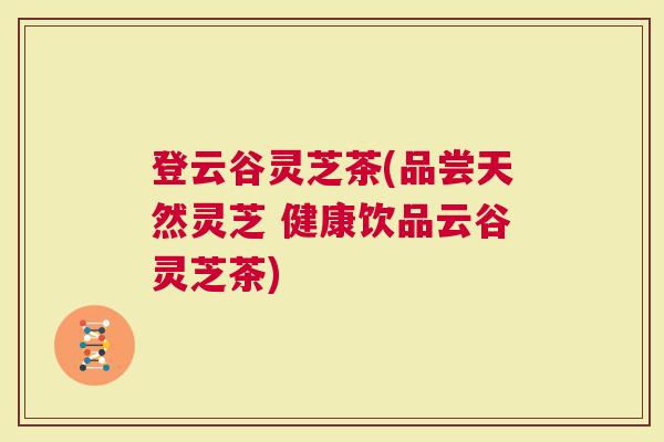 登云谷灵芝茶(品尝天然灵芝 健康饮品云谷灵芝茶)