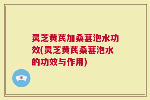灵芝黄芪加桑葚泡水功效(灵芝黄芪桑葚泡水的功效与作用)
