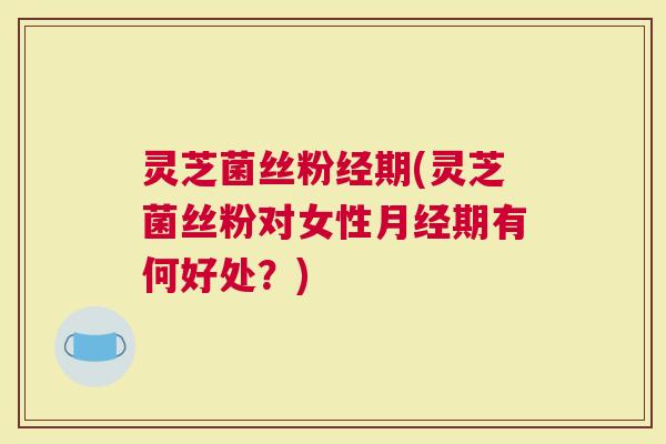 灵芝菌丝粉经期(灵芝菌丝粉对女性期有何好处？)