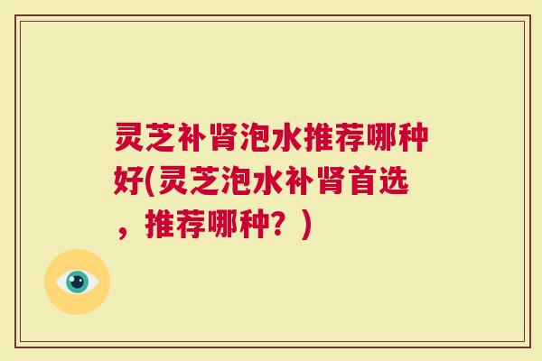 灵芝补泡水推荐哪种好(灵芝泡水补首选，推荐哪种？)